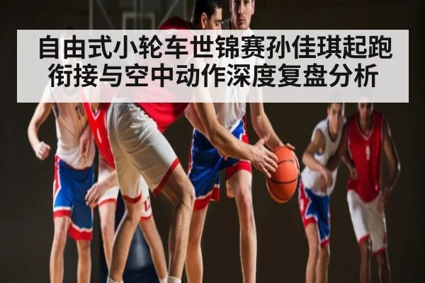 自由式小轮车世锦赛孙佳琪起跑衔接与空中动作深度复盘分析